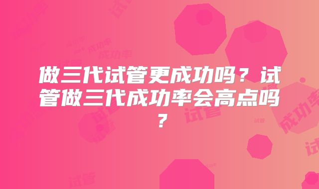 做三代试管更成功吗?试管做三代成功率会高点吗?