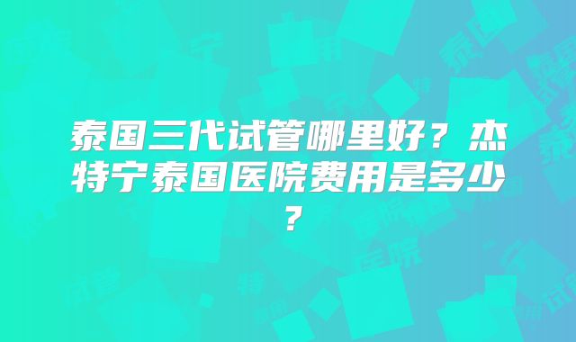 泰国三代试管哪里好？杰特宁泰国医院费用是多少？