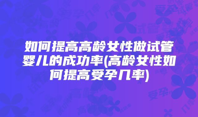 如何提高高龄女性做试管婴儿的成功率(高龄女性如何提高受孕几率)