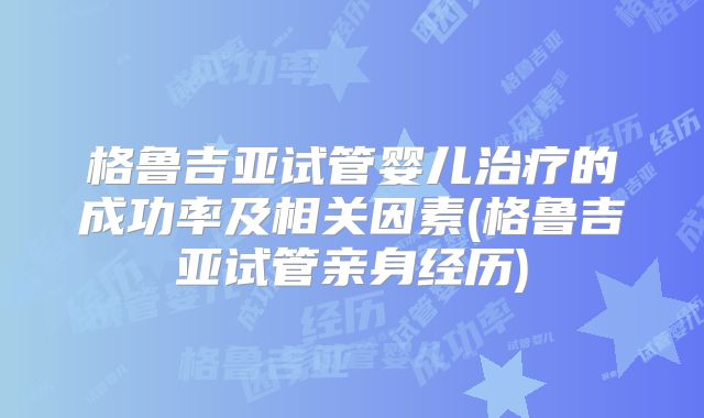 格鲁吉亚试管婴儿治疗的成功率及相关因素(格鲁吉亚试管亲身经历)