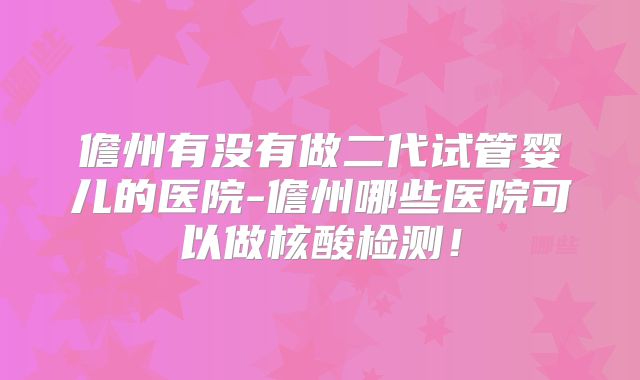 儋州有没有做二代试管婴儿的医院-儋州哪些医院可以做核酸检测！