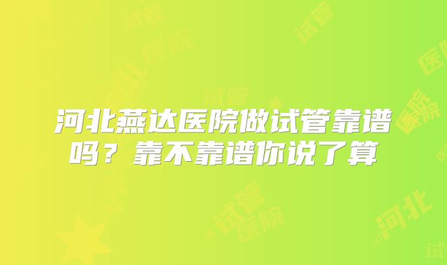 河北燕达医院做试管靠谱吗？靠不靠谱你说了算