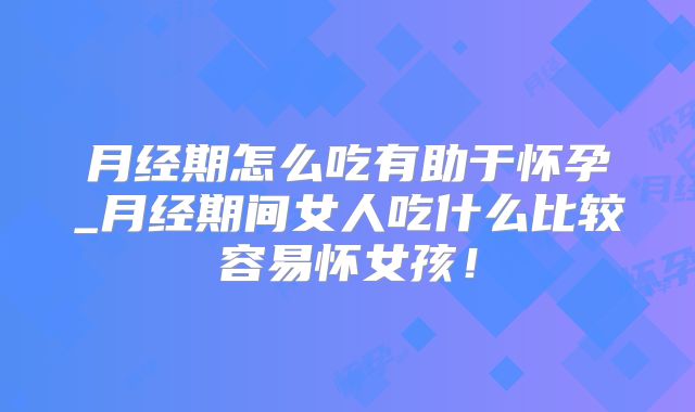 月经期怎么吃有助于怀孕_月经期间女人吃什么比较容易怀女孩！