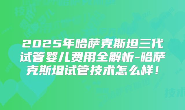 2025年哈萨克斯坦三代试管婴儿费用全解析-哈萨克斯坦试管技术怎么样！