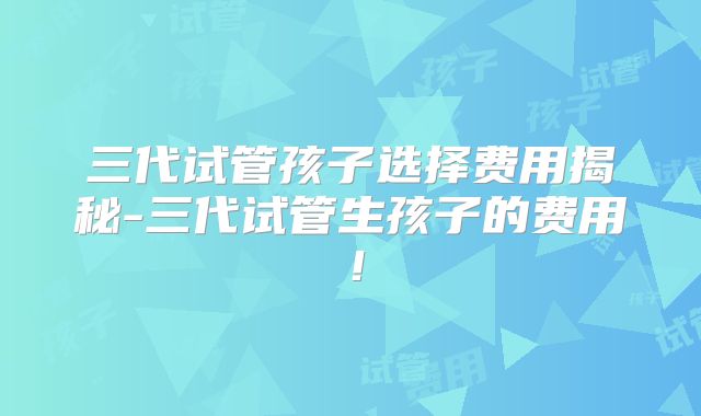 三代试管孩子选择费用揭秘-三代试管生孩子的费用！