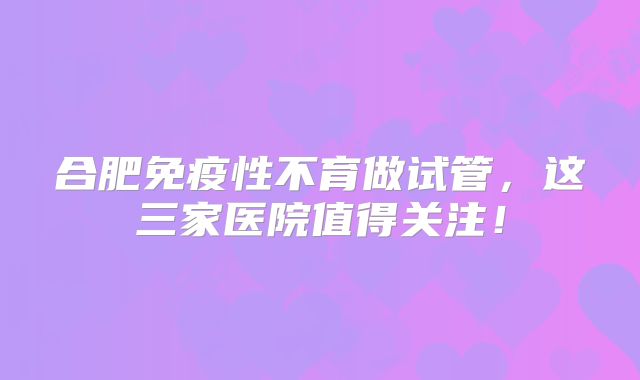 合肥免疫性不育做试管，这三家医院值得关注！
