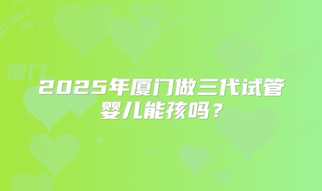 2025年厦门做三代试管婴儿能孩吗？