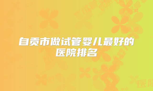 自贡市做试管婴儿最好的医院排名