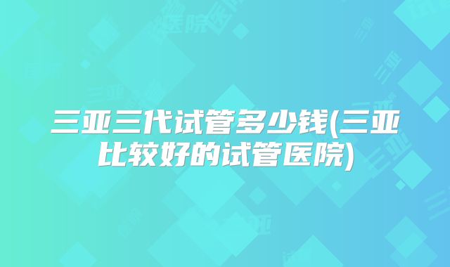 三亚三代试管多少钱(三亚比较好的试管医院)
