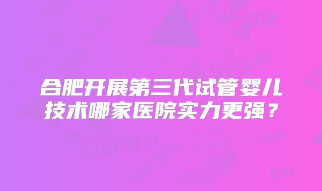 合肥开展第三代试管婴儿技术哪家医院实力更强？