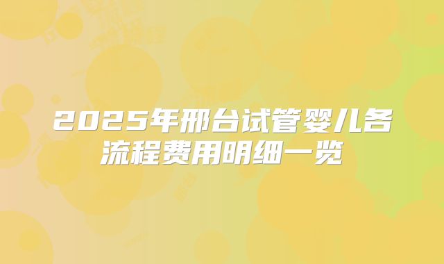 2025年邢台试管婴儿各流程费用明细一览
