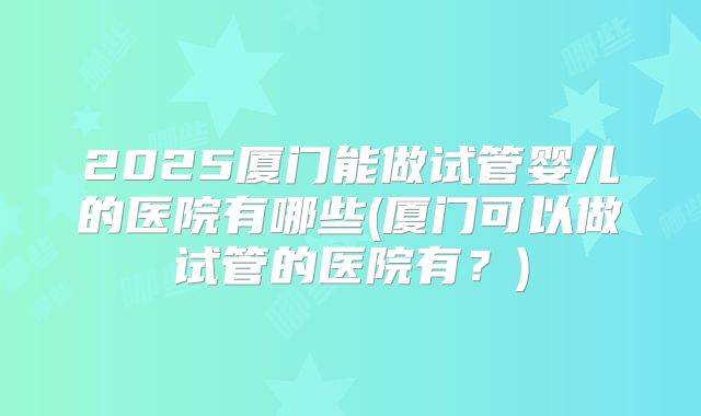 2025厦门能做试管婴儿的医院有哪些(厦门可以做试管的医院有？)