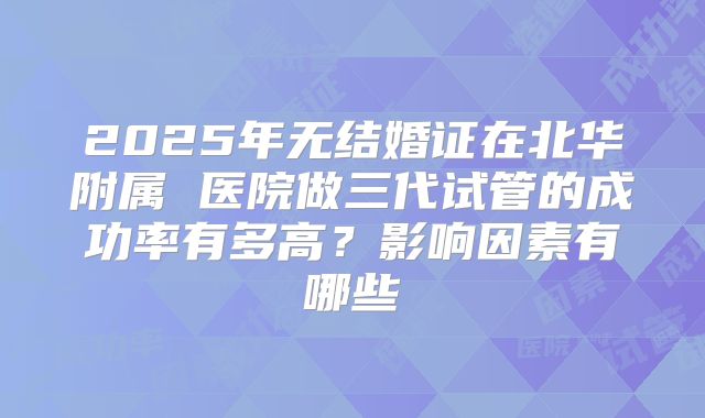2025年无结婚证在北华附属 医院做三代试管的成功率有多高？影响因素有哪些