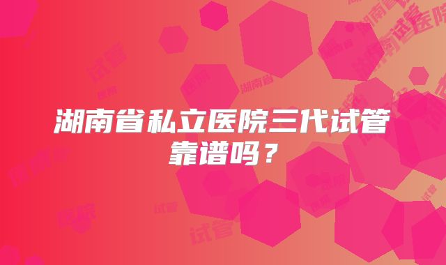 湖南省私立医院三代试管靠谱吗？
