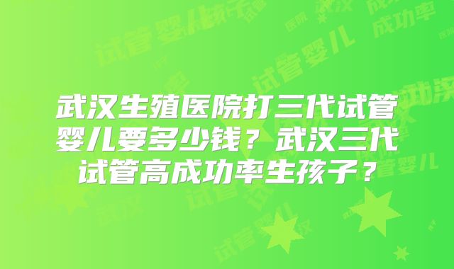 武汉生殖医院打三代试管婴儿要多少钱？武汉三代试管高成功率生孩子？