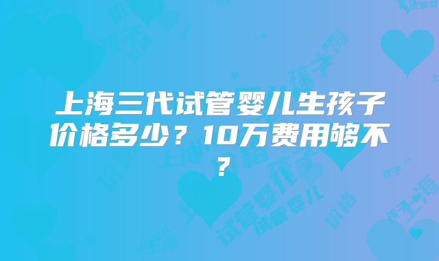 上海三代试管婴儿生孩子价格多少？10万费用够不？