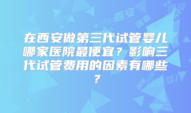 在西安做第三代试管婴儿哪家医院最便宜?影响三代试管费用的因素有哪些?