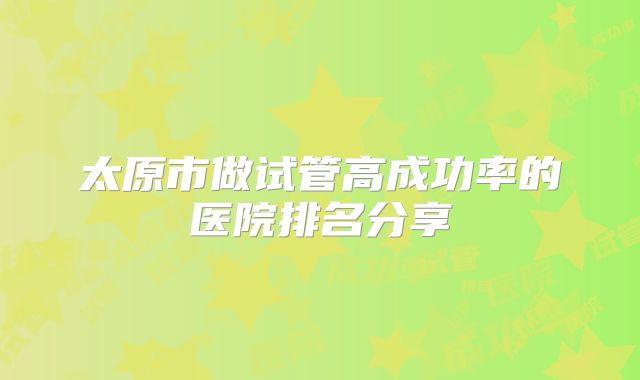 太原市做试管高成功率的医院排名分享