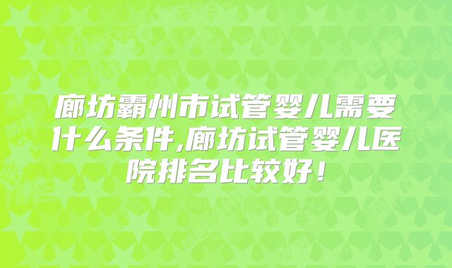 廊坊霸州市试管婴儿需要什么条件,廊坊试管婴儿医院排名比较好！