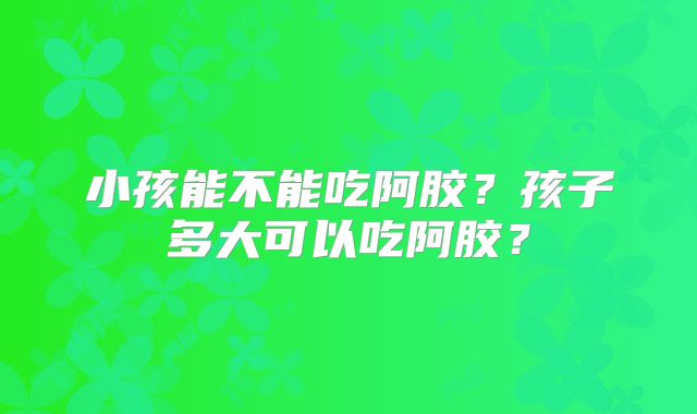 小孩能不能吃阿胶？孩子多大可以吃阿胶？