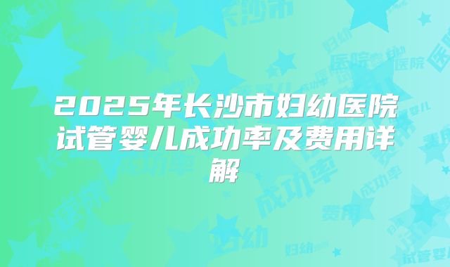 2025年长沙市妇幼医院试管婴儿成功率及费用详解