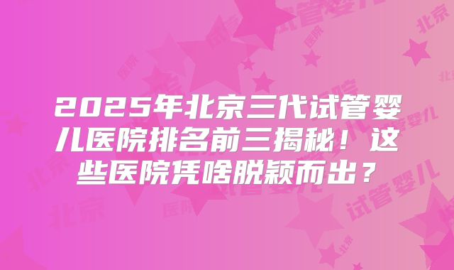 2025年北京三代试管婴儿医院排名前三揭秘!这些医院凭啥脱颖而出?