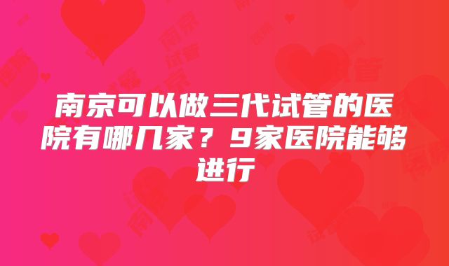 南京可以做三代试管的医院有哪几家？9家医院能够进行