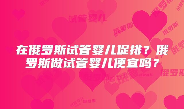 在俄罗斯试管婴儿促排？俄罗斯做试管婴儿便宜吗？