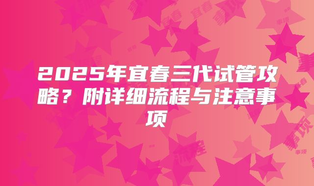 2025年宜春三代试管攻略？附详细流程与注意事项