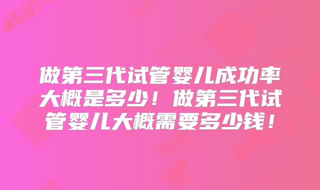 做第三代试管婴儿成功率大概是多少！做第三代试管婴儿大概需要多少钱！