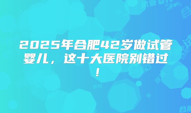 2025年合肥42岁做试管婴儿，这十大医院别错过！