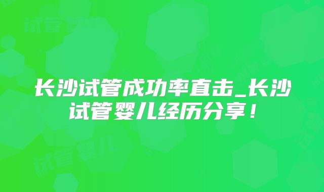 长沙试管成功率直击_长沙试管婴儿经历分享！