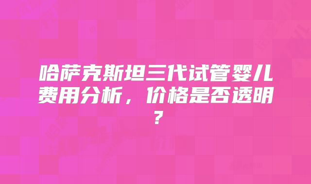 哈萨克斯坦三代试管婴儿费用分析，价格是否透明？