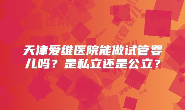 天津爱维医院能做试管婴儿吗?是私立还是公立?