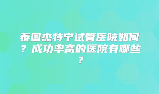 泰国杰特宁试管医院如何？成功率高的医院有哪些？
