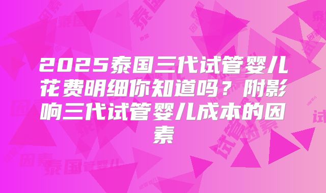 2025泰国三代试管婴儿花费明细你知道吗?附影响三代试管婴儿成本的因素