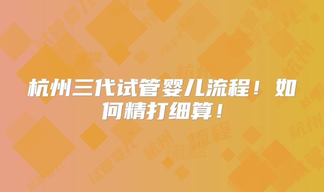 杭州三代试管婴儿流程！如何精打细算！