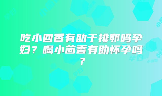 吃小回香有助于排卵吗孕妇?喝小茴香有助怀孕吗?