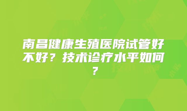 南昌健康生殖医院试管好不好?技术诊疗水平如何?