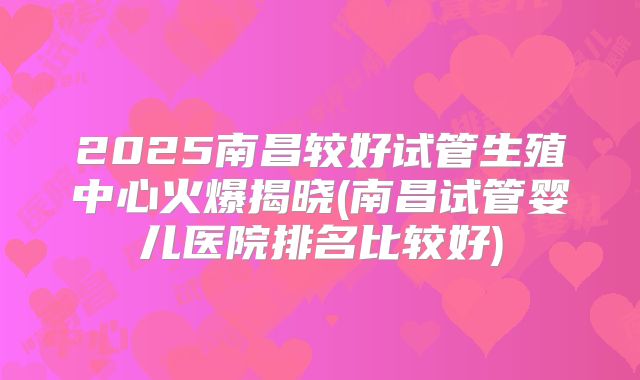 2025南昌较好试管生殖中心火爆揭晓(南昌试管婴儿医院排名比较好)