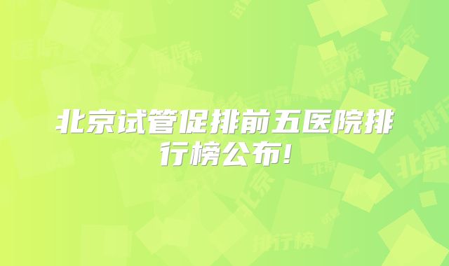 北京试管促排前五医院排行榜公布!