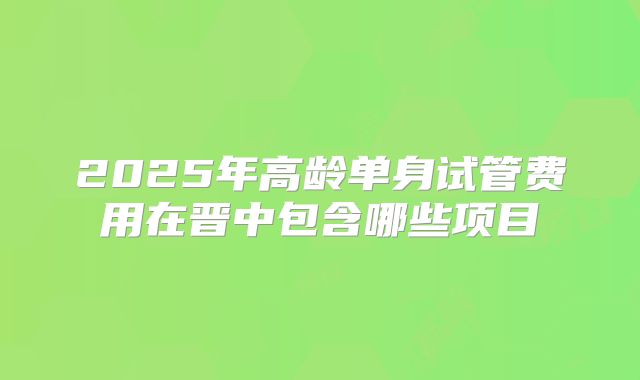 2025年高龄单身试管费用在晋中包含哪些项目