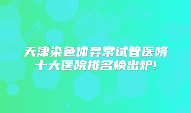 天津染色体异常试管医院十大医院排名榜出炉!