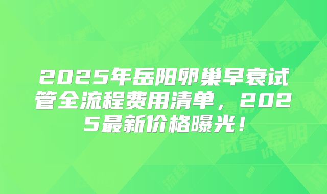 2025年岳阳卵巢早衰试管全流程费用清单，2025最新价格曝光！