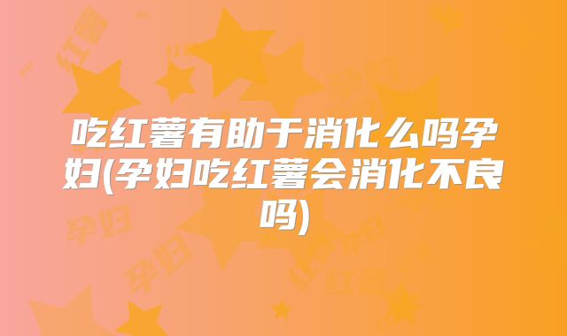 吃红薯有助于消化么吗孕妇(孕妇吃红薯会消化不良吗)