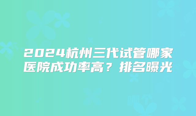 2024杭州三代试管哪家医院成功率高？排名曝光