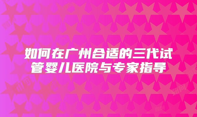 如何在广州合适的三代试管婴儿医院与专家指导