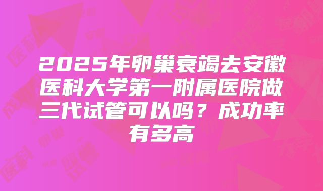 2025年卵巢衰竭去安徽医科大学第一附属医院做三代试管可以吗?成功率有多高