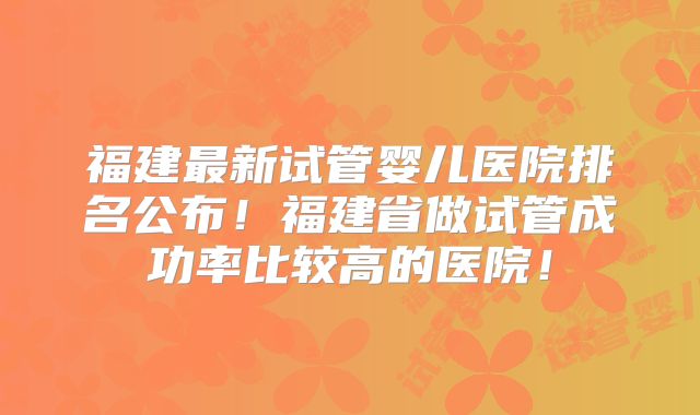 福建最新试管婴儿医院排名公布！福建省做试管成功率比较高的医院！