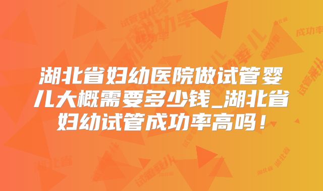 湖北省妇幼医院做试管婴儿大概需要多少钱_湖北省妇幼试管成功率高吗！